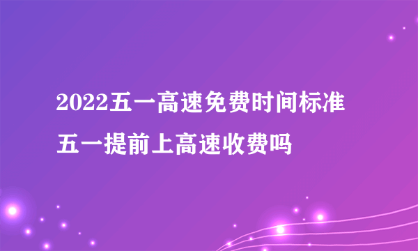 2022五一高速免费时间标准 五一提前上高速收费吗