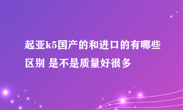 起亚k5国产的和进口的有哪些区别 是不是质量好很多