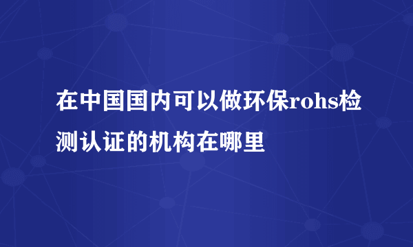 在中国国内可以做环保rohs检测认证的机构在哪里