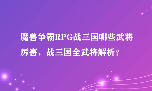 魔兽争霸RPG战三国哪些武将厉害，战三国全武将解析？