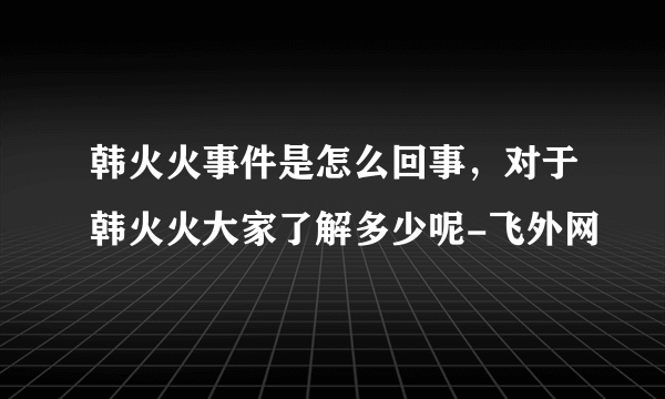 韩火火事件是怎么回事，对于韩火火大家了解多少呢-飞外网