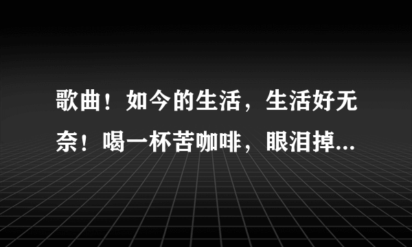 歌曲！如今的生活，生活好无奈！喝一杯苦咖啡，眼泪掉下来……是什么歌？无意听到的！对的好评！