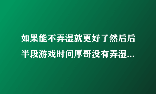 如果能不弄湿就更好了然后后半段游戏时间厚哥没有弄湿衣服和裤子