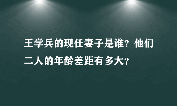 王学兵的现任妻子是谁？他们二人的年龄差距有多大？