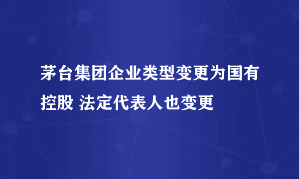 茅台集团企业类型变更为国有控股 法定代表人也变更