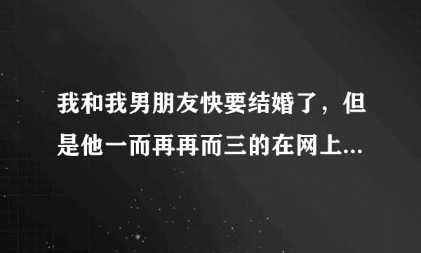 我和我男朋友快要结婚了，但是他一而再再而三的在网上加女的和女人聊骚，我该怎么办？