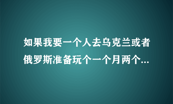 如果我要一个人去乌克兰或者俄罗斯准备玩个一个月两个月需要什么？