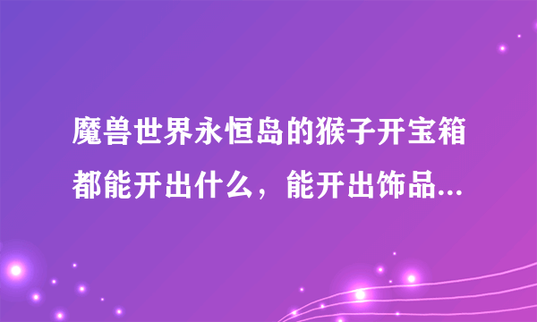 魔兽世界永恒岛的猴子开宝箱都能开出什么，能开出饰品，披风，戒指和项链吗？值吗？