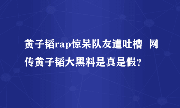 黄子韬rap惊呆队友遭吐槽  网传黄子韬大黑料是真是假？