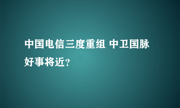 中国电信三度重组 中卫国脉好事将近？