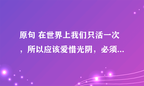 原句 在世界上我们只活一次，所以应该爱惜光阴，必须过真实的生活，过有价值的生活--巴甫洛夫