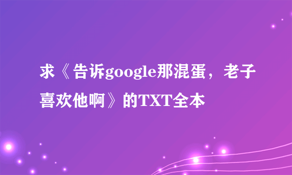 求《告诉google那混蛋，老子喜欢他啊》的TXT全本