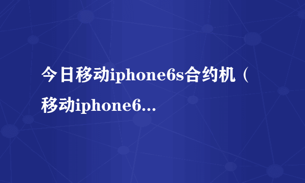 今日移动iphone6s合约机（移动iphone6s合约机）