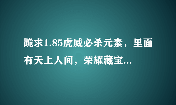 跪求1.85虎威必杀元素，里面有天上人间，荣耀藏宝阁，殿堂禁地，