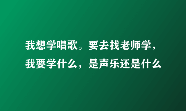 我想学唱歌。要去找老师学，我要学什么，是声乐还是什么