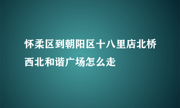 怀柔区到朝阳区十八里店北桥西北和谐广场怎么走