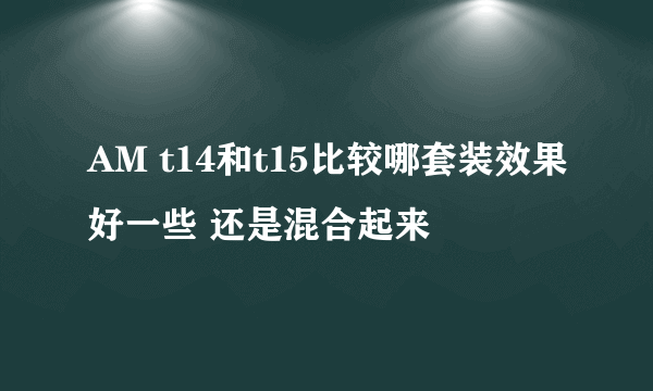 AM t14和t15比较哪套装效果好一些 还是混合起来