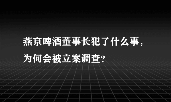 燕京啤酒董事长犯了什么事，为何会被立案调查？