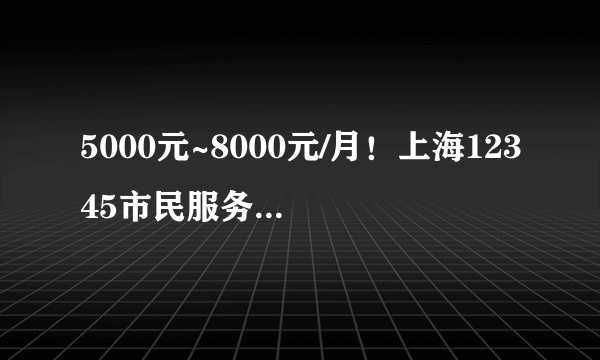 5000元~8000元/月！上海12345市民服务热线招聘57人