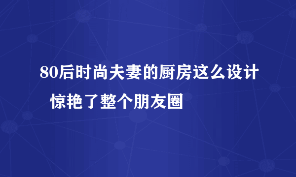 80后时尚夫妻的厨房这么设计  惊艳了整个朋友圈