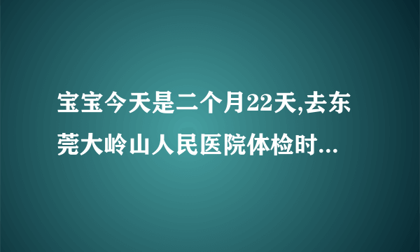 宝宝今天是二个月22天,去东莞大岭山人民医院体检时,查...