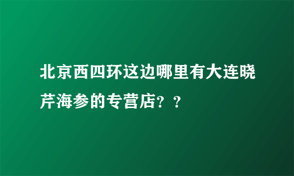 北京西四环这边哪里有大连晓芹海参的专营店？？