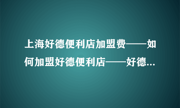 上海好德便利店加盟费——如何加盟好德便利店——好德便利店加盟条件