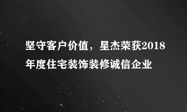 坚守客户价值，星杰荣获2018年度住宅装饰装修诚信企业