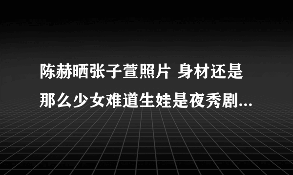 陈赫晒张子萱照片 身材还是那么少女难道生娃是夜秀剧场每2天更新