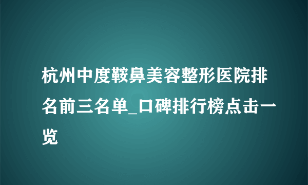 杭州中度鞍鼻美容整形医院排名前三名单_口碑排行榜点击一览