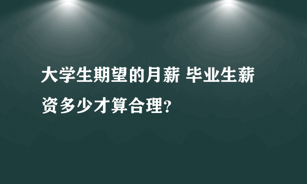 大学生期望的月薪 毕业生薪资多少才算合理？