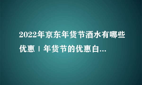 2022年京东年货节酒水有哪些优惠｜年货节的优惠白酒活动汇总｜2022年货节有哪些白酒值得推荐？