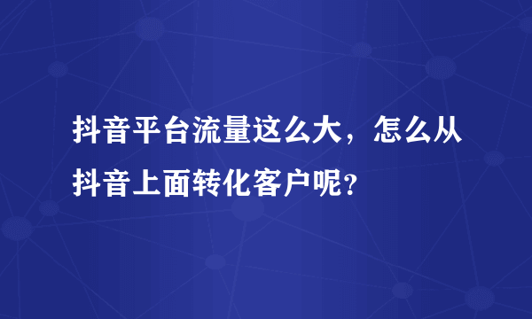 抖音平台流量这么大，怎么从抖音上面转化客户呢？