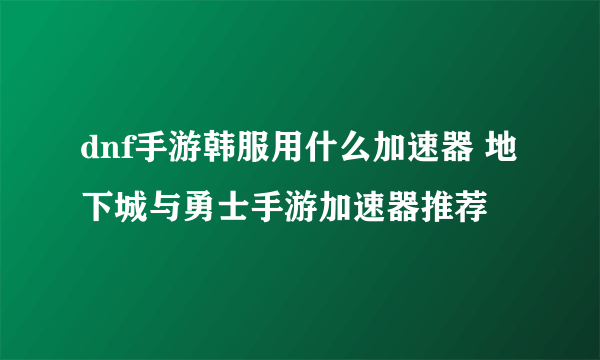 dnf手游韩服用什么加速器 地下城与勇士手游加速器推荐