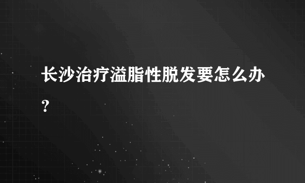 长沙治疗溢脂性脱发要怎么办？