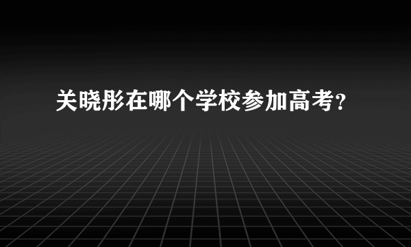 关晓彤在哪个学校参加高考？