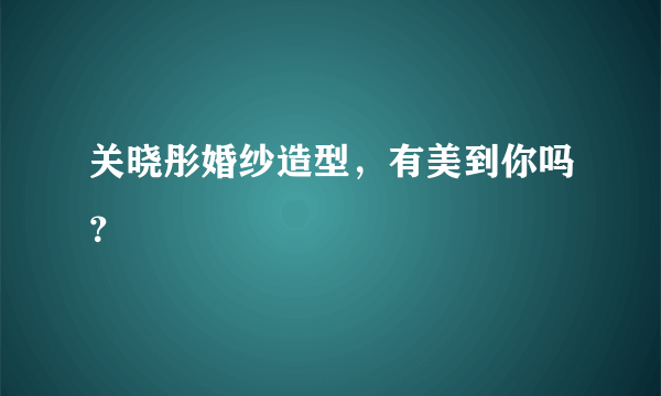 关晓彤婚纱造型，有美到你吗？