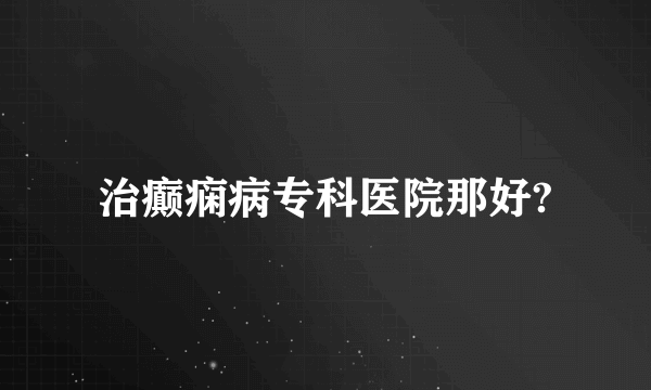 治癫痫病专科医院那好?