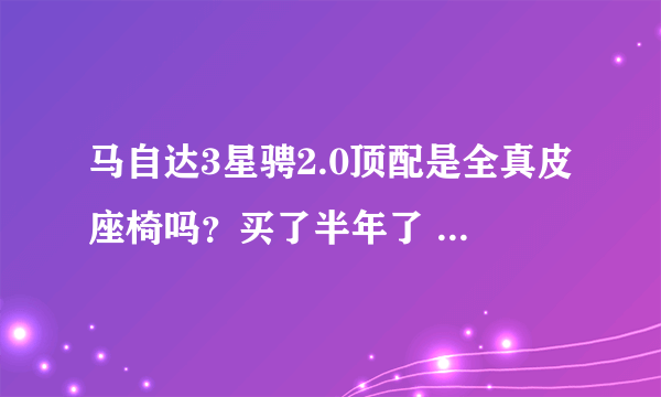 马自达3星骋2.0顶配是全真皮座椅吗？买了半年了 越看越像人造革。硬！粗糙！和朋友的真皮座椅方向盘