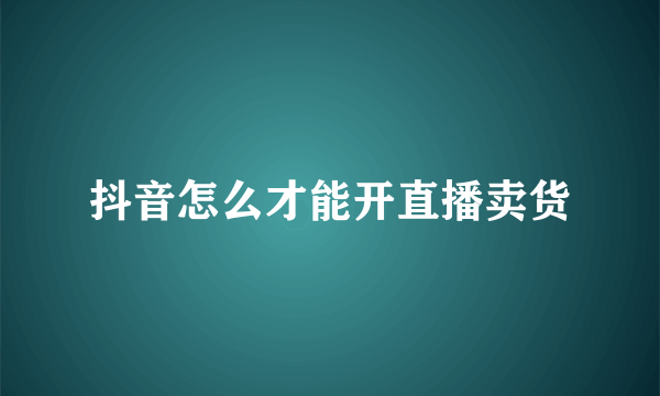 抖音怎么才能开直播卖货