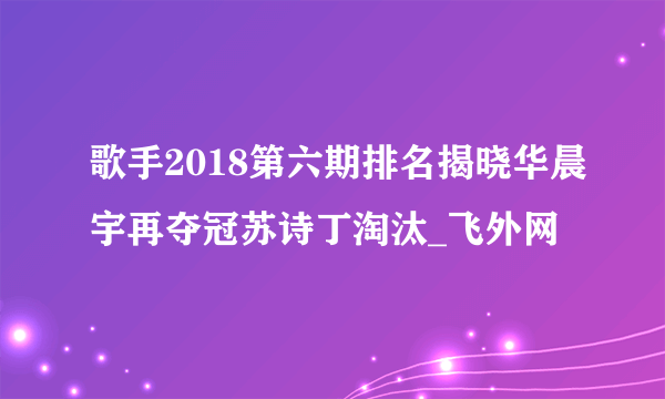 歌手2018第六期排名揭晓华晨宇再夺冠苏诗丁淘汰_飞外网