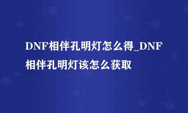 DNF相伴孔明灯怎么得_DNF相伴孔明灯该怎么获取