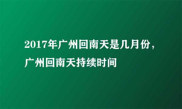 2017年广州回南天是几月份，广州回南天持续时间