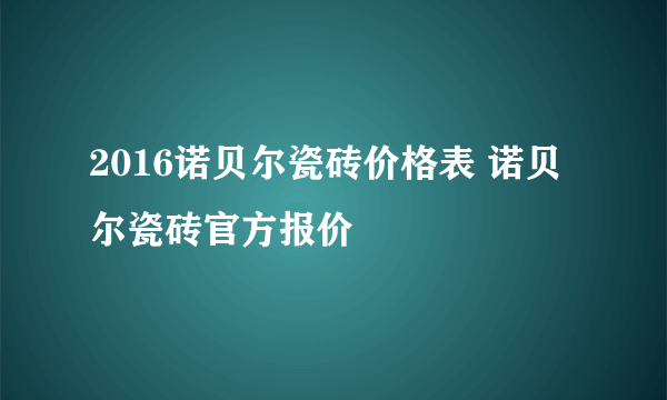 2016诺贝尔瓷砖价格表 诺贝尔瓷砖官方报价