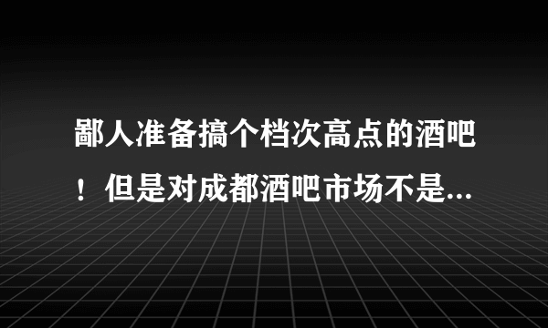 鄙人准备搞个档次高点的酒吧！但是对成都酒吧市场不是很了解， 请各位大侠前辈指导指导!拜谢！