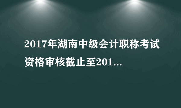 2017年湖南中级会计职称考试资格审核截止至2018年3月10日