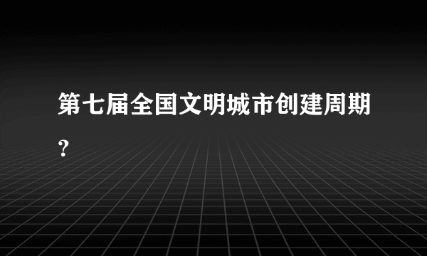 第七届全国文明城市创建周期？