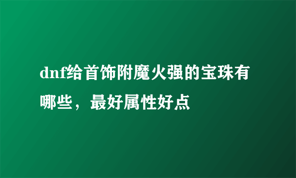 dnf给首饰附魔火强的宝珠有哪些，最好属性好点