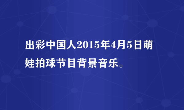 出彩中国人2015年4月5日萌娃拍球节目背景音乐。