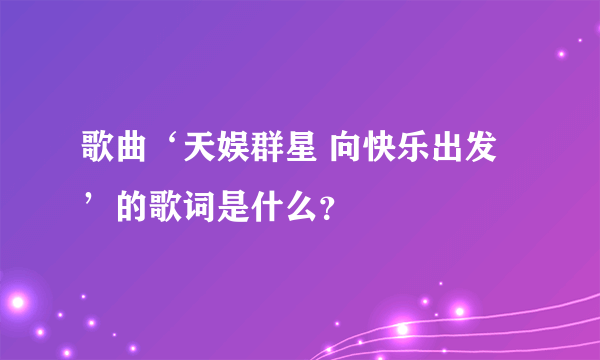 歌曲‘天娱群星 向快乐出发’的歌词是什么？